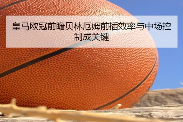 皇马欧冠前瞻贝林厄姆前插效率与中场控制成关键